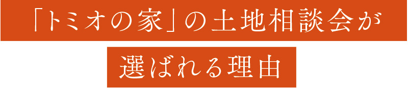 「トミオの家」の土地相談会が
選ばれる理由